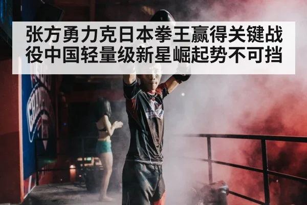 张方勇力克日本拳王赢得关键战役中国轻量级新星崛起势不可挡