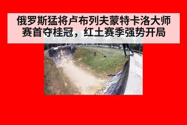 俄罗斯猛将卢布列夫蒙特卡洛大师赛首夺桂冠，红土赛季强势开局